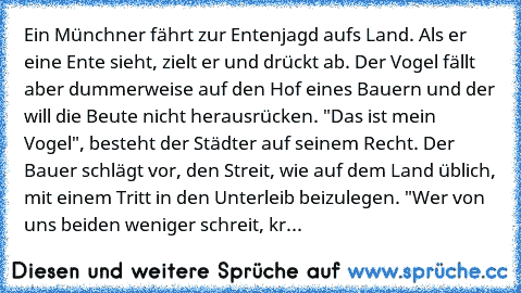 Ein Münchner fährt zur Entenjagd aufs Land. Als er eine Ente sieht, zielt er und drückt ab. Der Vogel fällt aber dummerweise auf den Hof eines Bauern und der will die Beute nicht herausrücken. "Das ist mein Vogel", besteht der Städter auf seinem Recht. Der Bauer schlägt vor, den Streit, wie auf dem Land üblich, mit einem Tritt in den Unterleib beizulegen. "Wer von uns beiden weniger schreit, krieg...