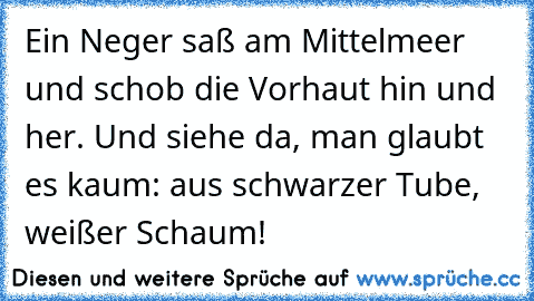 Ein Neger saß am Mittelmeer und schob die Vorhaut hin und her. Und siehe da, man glaubt es kaum: aus schwarzer Tube, weißer Schaum!