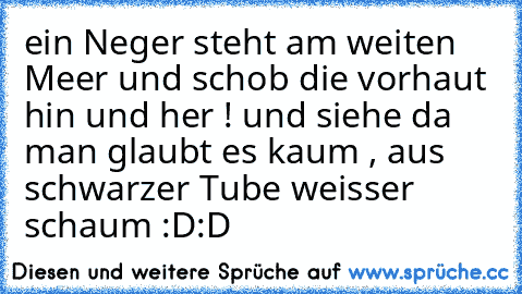 ein Neger steht am weiten Meer und schob die vorhaut hin und her ! und siehe da man glaubt es kaum , aus schwarzer Tube weisser schaum :D:D