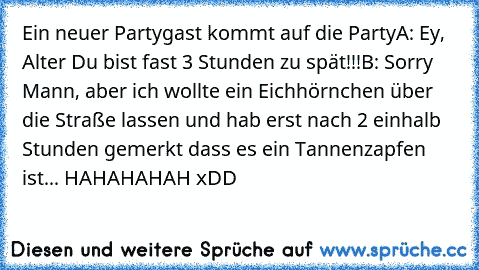 Ein neuer Partygast kommt auf die Party
A: Ey, Alter Du bist fast 3 Stunden zu spät!!!
B: Sorry Mann, aber ich wollte ein Eichhörnchen über die Straße lassen und hab erst nach 2 einhalb Stunden gemerkt dass es ein Tannenzapfen ist... 
HAHAHAHAH xDD