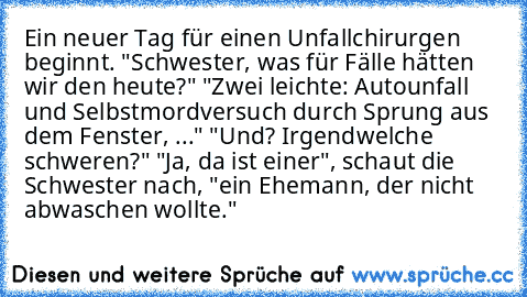 Ein neuer Tag für einen Unfallchirurgen beginnt. 
"Schwester, was für Fälle hätten wir den heute?" 
"Zwei leichte: Autounfall und Selbstmordversuch durch Sprung aus dem Fenster, ..." 
"Und? Irgendwelche schweren?" 
"Ja, da ist einer", schaut die Schwester nach, "ein Ehemann, der nicht abwaschen wollte."