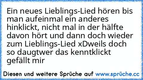 Ein neues Lieblings-Lied hören bis man aufeinmal ein anderes hinklickt, nicht mal in der hälfte davon hört und dann doch wieder zum Lieblings-Lied xD
weils doch so daugt
wer das kennt
klickt gefällt mir