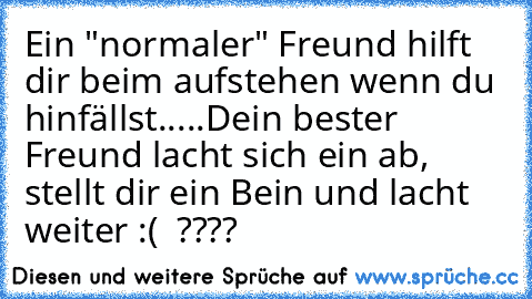 Ein "normaler" Freund hilft dir beim aufstehen wenn du hinfällst.....
Dein bester Freund lacht sich ein ab, stellt dir ein Bein und lacht weiter :(  ????