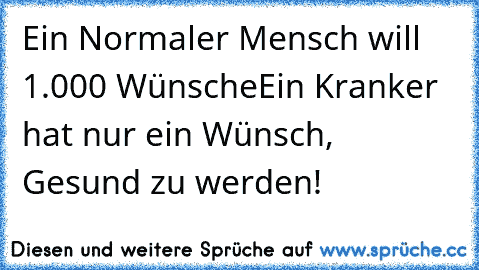 Ein Normaler Mensch will 1.000 Wünsche
Ein Kranker hat nur ein Wünsch, Gesund zu werden!