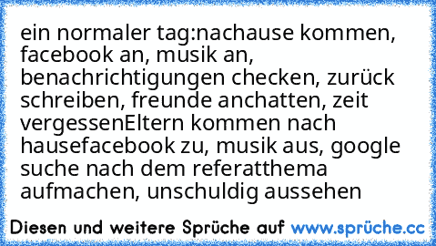 ein normaler tag:
nachause kommen, facebook an, musik an, benachrichtigungen checken, zurück schreiben, freunde anchatten, zeit vergessen
Eltern kommen nach hause
facebook zu, musik aus, google suche nach dem referatthema aufmachen, unschuldig aussehen