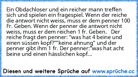 Ein Obdachloser und ein reicher mann treffen sich und spielen ein fragespiel. Wenn der reiche die antwort nicht weiss, muss er dem penner 100 Fr. Geben. Wenn der penner die antwort nicht weiss, muss er dem reichen 1 fr. Geben.   Der reiche fragt den penner: "was hat 4 beine und einen süssen kopf?"
"keine ahnung" und der penner gibt ihm 1 fr. Der penner:"was hat acht beine und einen hässlichen k...