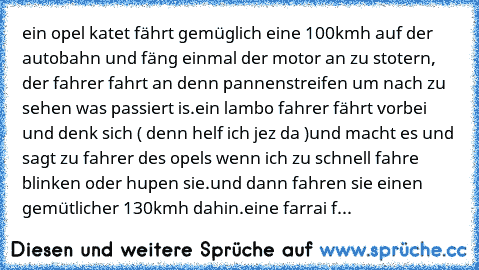 ein opel katet fährt gemüglich eine 100kmh auf der autobahn und fäng einmal der motor an zu stotern, der fahrer fahrt an denn pannenstreifen um nach zu sehen was passiert is.ein lambo fahrer fährt vorbei und denk sich ( denn helf ich jez da )und macht es und sagt zu fahrer des opels wenn ich zu schnell fahre blinken oder hupen sie.und dann fahren sie einen gemütlicher 130kmh dahin.eine farrai f...