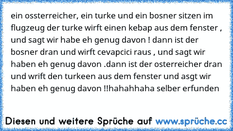 ein ossterreicher, ein turke und ein bosner sitzen im flugzeug der turke wirft einen kebap aus dem fenster , und sagt wir habe eh genug davon ! dann ist der bosner dran und wirft cevapcici raus , und sagt wir haben eh genug davon .dann ist der osterreicher dran und wrift den turkeen aus dem fenster und asgt wir haben eh genug davon !!
hahahhaha selber erfunden