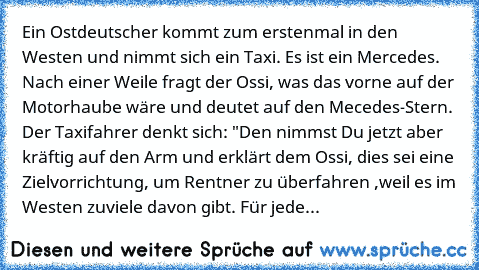 Ein Ostdeutscher kommt zum erstenmal in den Westen und nimmt sich ein Taxi. Es ist ein Mercedes. Nach einer Weile fragt der Ossi, was das vorne auf der Motorhaube wäre und deutet auf den Mecedes-Stern. Der Taxifahrer denkt sich: "Den nimmst Du jetzt aber kräftig auf den Arm und erklärt dem Ossi, dies sei eine Zielvorrichtung, um Rentner zu überfahren ,weil es im Westen zuviele davon gibt. Für j...