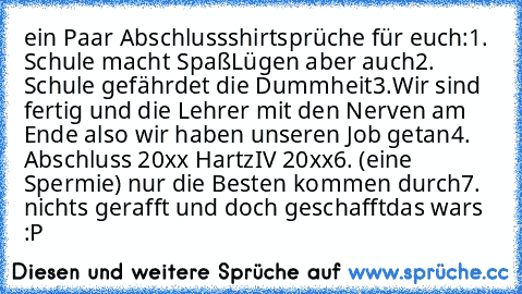 ein Paar Abschlussshirtsprüche für euch:
1. Schule macht Spaß
Lügen aber auch
2. Schule gefährdet die Dummheit
3.Wir sind fertig und die Lehrer mit den Nerven am Ende also wir haben unseren Job getan
4. Abschluss 20xx HartzIV 20xx
6. (eine Spermie) nur die Besten kommen durch
7. nichts gerafft und doch geschafft
das wars :P