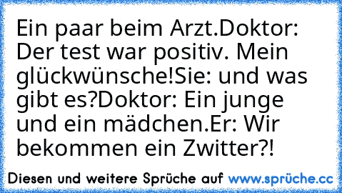 Ein paar beim Arzt.
Doktor: Der test war positiv. Mein glückwünsche!
Sie: und was gibt es?
Doktor: Ein junge und ein mädchen.
Er: Wir bekommen ein Zwitter?!