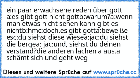 ein paar erwachsene reden über gott 
a:es gibt gott nicht gott
b:warum?
a:wenn man etwas nicht sehen kann gibt es nicht
b:hm
c:doch,es gibt gott
a:beweiße es
c:du siehst diese wiese
a:ja
c:du siehst die berge
a: ja
c:und, siehst du deinen verstand?
die anderen lachen a aus.
a schämt sich und geht weg