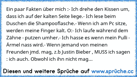 Ein paar Fakten über mich :
- Ich drehe den Kissen um, dass ich auf der kalten Seite liege.
- Ich lese beim Duschen die Shampooflasche.
- Wenn ich am Pc sitze, werden meine Finger kalt. O:
- Ich laufe während dem Zähne - putzen umher.
- Ich hasse es wenn mein Pulli - Ärmel nass wird.
- Wenn jemand von meinen Freunden jmd. mag, z.b Justin Bieber , MUSS ich sagen : ich auch. Obwohl ich ihn nicht ...