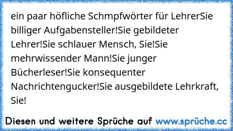 ein paar höfliche Schmpfwörter für Lehrer
Sie billiger Aufgabensteller!
Sie gebildeter Lehrer!
Sie schlauer Mensch, Sie!
Sie mehrwissender Mann!
Sie junger Bücherleser!
Sie konsequenter Nachrichtengucker!
Sie ausgebildete Lehrkraft, Sie!