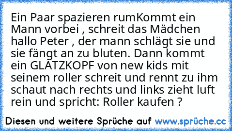 Ein Paar spazieren rum
Kommt ein Mann vorbei , schreit das Mädchen hallo Peter , der mann schlägt sie und sie fängt an zu bluten. Dann kommt ein GLATZKOPF von new kids mit seinem roller schreit und rennt zu ihm schaut nach rechts und links zieht luft rein und spricht
: Roller kaufen ?