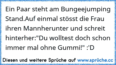 Ein Paar steht am Bungeejumping Stand.
Auf einmal stösst die Frau ihren Mann
herunter und schreit hinterher:
"Du wolltest doch schon immer mal ohne Gummi!" :'D