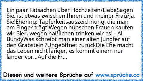 Ein paar Tatsachen über Hochzeiten/Liebe
Sagen Sie, ist etwas zwischen Ihnen und meiner Frau?
Ja, Sie!
Ehering: Tapferkeitsauszeichnung, die man am Finger trägt!
Wegen hübschen Frauen kaufen wir Bier, wegen häßlichen trinken wir es! - Al Bundy
Was schreibt man einer alten Jungfer auf den Grabstein ?
Ungeöffnet zurück
Die Ehe macht das Leben nicht länger, es kommt einem nur länger vor...
Auf die...