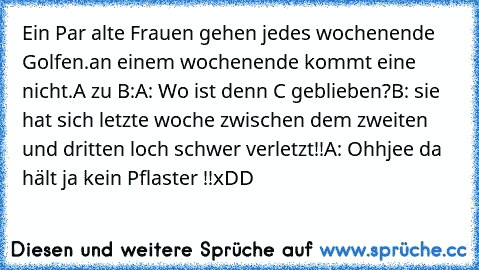 Ein Par alte Frauen gehen jedes wochenende Golfen.
an einem wochenende kommt eine nicht.
A zu B:
A: Wo ist denn C geblieben?
B: sie hat sich letzte woche zwischen dem zweiten und dritten loch schwer verletzt!!
A: Ohhjee da hält ja kein Pflaster !!
xDD