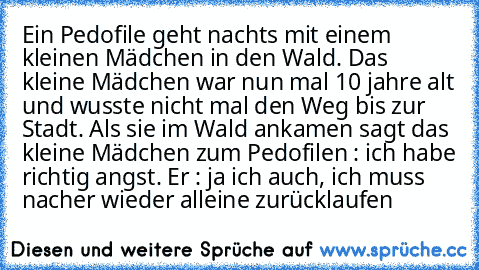 Ein Pedofile geht nachts mit einem kleinen Mädchen in den Wald. Das kleine Mädchen war nun mal 10 jahre alt und wusste nicht mal den Weg bis zur Stadt. Als sie im Wald ankamen sagt das kleine Mädchen zum Pedofilen : ich habe richtig angst. Er : ja ich auch, ich muss nacher wieder alleine zurücklaufen