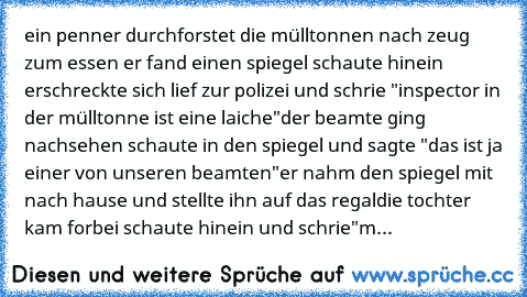 ein penner durchforstet die mülltonnen nach zeug zum essen 
er fand einen spiegel schaute hinein erschreckte sich lief zur polizei und schrie "inspector in der mülltonne ist eine laiche"
der beamte ging nachsehen schaute in den spiegel und sagte "das ist ja einer von unseren beamten"
er nahm den spiegel mit nach hause und stellte ihn auf das regal
die tochter kam forbei schaute hinein und schri...