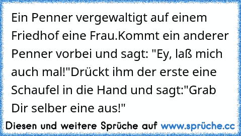 Ein Penner vergewaltigt auf einem Friedhof eine Frau.
Kommt ein anderer Penner vorbei und sagt: "Ey, laß mich auch mal!"
Drückt ihm der erste eine Schaufel in die Hand und sagt:
"Grab Dir selber eine aus!"