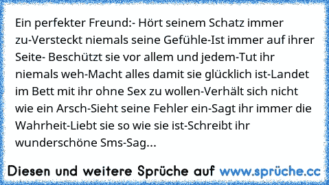 Ein perfekter Freund:
- Hört seinem Schatz immer zu
-Versteckt niemals seine Gefühle
-Ist immer auf ihrer Seite
- Beschützt sie vor allem und jedem
-Tut ihr niemals weh
-Macht alles damit sie glücklich ist
-Landet im Bett mit ihr ohne Sex zu wollen
-Verhält sich nicht wie ein Arsch
-Sieht seine Fehler ein
-Sagt ihr immer die Wahrheit
-Liebt sie so wie sie ist
-Schreibt ihr wunderschöne Sms
-Sagt i...