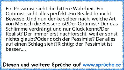 Ein Pessimist sieht die bittere Wahrheit..
Ein Optimist sieht alles perfekt..
Ein Realist braucht Beweise..
Und nun denke selber nach, welche Art von Mensch die Bessere ist!
Der Optimist? Der das Schlimme verdrängt und nur Glück kennt?
Der Realist? Der immer erst nachforscht, weil er sonst nichts glaubt?
Oder doch der Pessimist? Der alles auf einen Schlag sieht?
Richtig; der Pessimist ist besse...