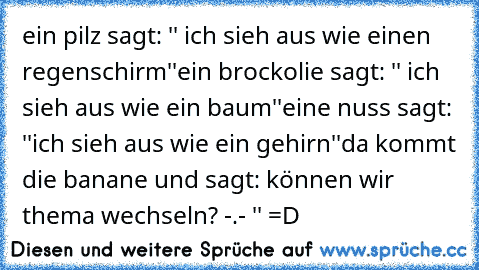 ein pilz sagt: '' ich sieh aus wie einen regenschirm''
ein brockolie sagt: '' ich sieh aus wie ein baum''
eine nuss sagt: ''ich sieh aus wie ein gehirn''
da kommt die banane und sagt: können wir thema wechseln? -.- '' 
=D