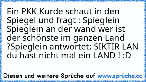 Ein PKK Kurde schaut in den Spiegel und fragt : Spieglein Spieglein an der wand wer ist der schönste im ganzen Land ?
Spieglein antwortet: SIKTIR LAN du hast nicht mal ein LAND ! :D