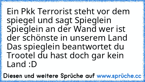 Ein Pkk Terrorist steht vor dem spiegel und sagt Spieglein Spieglein an der Wand wer ist der schönste in unserem Land 
Das spieglein beantwortet du Trootel du hast doch gar kein Land 
:D