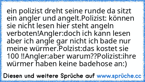 ein polizist dreht seine runde da sitzt ein angler und angelt.
Polizist: können sie nicht lesen hier steht angeln verboten!
Angler:doch ich kann lesen aber ich angle gar nicht ich bade nur meine würmer.
Polzist:das kostet sie 100€ !!
Angler:aber warum??
Polizist:ihre würmer haben keine badehose an
:)