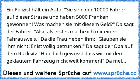 Ein Polizist hält ein Auto: "Sie sind der 10000 Fahrer auf dieser Strasse und haben 5000 Franken gewonnen! Was machen sie mit diesem Geld?" Da sagt der Fahrer: "Also als erstes mache ich mir einen Fahrausweis." Da die Frau neben ihm: "Glauben sie ihm nicht! Er ist völlig betrunken!" Da sagt der Opa auf dem Rücksitz:"Hab doch gewusst dass wir mit dem geklautem Fahrzeug nicht weit kommen!" Da mel...