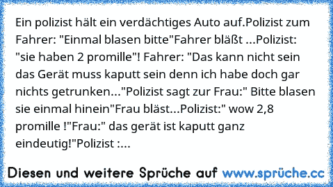 Ein polizist hält ein verdächtiges Auto auf.
Polizist zum Fahrer: "Einmal blasen bitte"
Fahrer bläßt ...
Polizist: "sie haben 2 promille"!
 Fahrer: "Das kann nicht sein das Gerät muss kaputt sein denn ich habe doch gar nichts getrunken..."
Polizist sagt zur Frau:" Bitte blasen sie einmal hinein"
Frau bläst...
Polizist:" wow 2,8 promille !"
Frau:" das gerät ist kaputt ganz eindeutig!"
Polizist :...