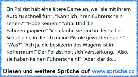 Ein Polizist hält eine ältere Dame an, weil sie mit ihrem Auto zu schnell fuhr. "Kann ich ihren Führerschein sehen?" "Habe keinen!" "Aha. Und die Fahrzeugpapiere" "ich glaube sie sind in der selben Schublade, in die ich meine Pistole geworfen habe!" "Was?" "Ach ja, die besitzerin des Wagens ist im Kofferraum!" Der Polizist holt sich Verstärkung. "Also, sie haben keinen Führerschein!" "Aber klar...