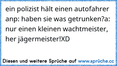 ein polizist hält einen autofahrer an
p: haben sie was getrunken?
a: nur einen kleinen wachtmeister, her jägermeister!
XD