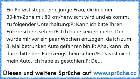 Ein Polizist stoppt eine junge Frau, die in einer 30-km-Zone mit 80 km/h
erwischt wird und es kommt zu folgender Unterhaltung:
P: Kann ich bitte Ihren Führerschein sehen?
F: Ich habe keinen mehr. Der wurde mir vor ein paar Wochen entzogen, da ich zum 3. Mal betrunken Auto gefahren bin.
P: Aha, kann ich dann bitte den Fahrzeugschein sehen?
F: Das ist nicht mein Auto, ich habe es gestohlen.
P: De...