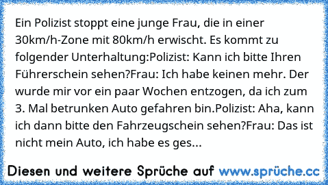 Ein Polizist stoppt eine junge Frau, die in einer 30km/h-Zone mit 80km/h erwischt. Es kommt zu folgender Unterhaltung:
Polizist: 	Kann ich bitte Ihren Führerschein sehen?
Frau: 	Ich habe keinen mehr. Der wurde mir vor ein paar Wochen entzogen, da ich zum 3. Mal betrunken Auto gefahren bin.
Polizist: 	Aha, kann ich dann bitte den Fahrzeugschein sehen?
Frau: 	Das ist nicht mein Auto, ich habe es ...