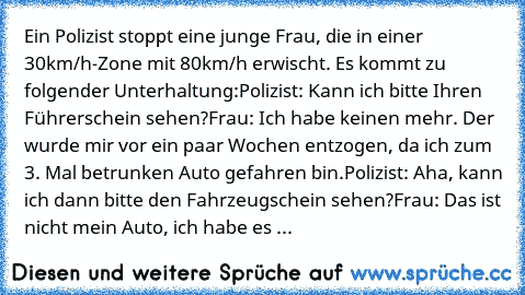 Ein Polizist stoppt eine junge Frau, die in einer 30km/h-Zone mit 80km/h erwischt. Es kommt zu folgender Unterhaltung:
Polizist: 	Kann ich bitte Ihren Führerschein sehen?
Frau: 	Ich habe keinen mehr. Der wurde mir vor ein paar Wochen entzogen, da ich zum 3. Mal betrunken Auto gefahren bin.
Polizist: 	Aha, kann ich dann bitte den Fahrzeugschein sehen?
Frau: 	Das ist nicht mein Auto, ich habe es ...