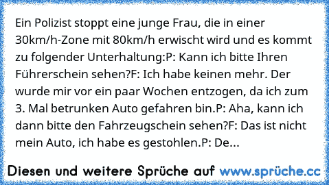 Ein Polizist stoppt eine junge Frau, die in einer 30km/h-Zone mit 80km/h erwischt wird und es kommt zu folgender Unterhaltung:
P: Kann ich bitte Ihren Führerschein sehen?
F: Ich habe keinen mehr. Der wurde mir vor ein paar Wochen entzogen, da ich zum 3. Mal betrunken Auto gefahren bin.
P: Aha, kann ich dann bitte den Fahrzeugschein sehen?
F: Das ist nicht mein Auto, ich habe es gestohlen.
P: De...