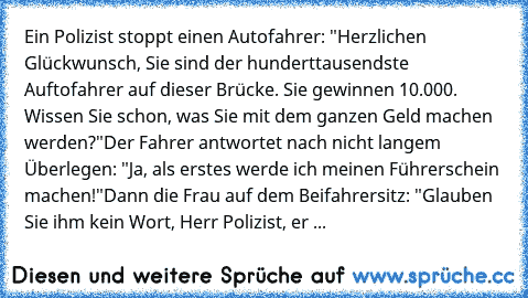 Ein Polizist stoppt einen Autofahrer: "Herzlichen Glückwunsch, Sie sind der hunderttausendste Auftofahrer auf dieser Brücke. Sie gewinnen 10.000€. Wissen Sie schon, was Sie mit dem ganzen Geld machen werden?"
Der Fahrer antwortet nach nicht langem Überlegen: "Ja, als erstes werde ich meinen Führerschein machen!"
Dann die Frau auf dem Beifahrersitz: "Glauben Sie ihm kein Wort, Herr Polizist, er ...