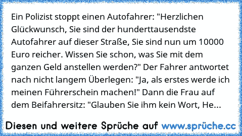 Ein Polizist stoppt einen Autofahrer: "Herzlichen Glückwunsch, Sie sind der hunderttausendste Autofahrer auf dieser Straße, Sie sind nun um 10000 Euro reicher. Wissen Sie schon, was Sie mit dem ganzen Geld anstellen werden?" Der Fahrer antwortet nach nicht langem Überlegen: "Ja, als erstes werde ich meinen Führerschein machen!" Dann die Frau auf dem Beifahrersitz: "Glauben Sie ihm kein Wort, He...