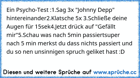 Ein Psycho-Test :
1.Sag 3x "Johnny Depp" hintereinander
2.Klatsche 5x 
3.Schließe deine Augen für 15sek
4.Jetzt drück auf "Gefällt mir"
5.Schau was nach 5min passiert
super nach 5 min merkst du dass nichts passiert und du so nen unsinnigen spruch geliket hast :D