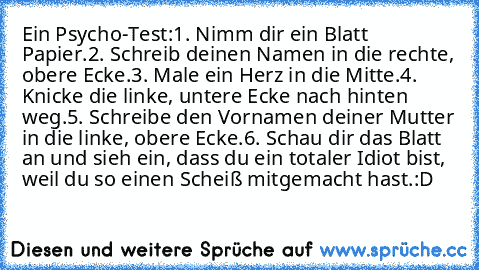 Ein Psycho-Test:
1. Nimm dir ein Blatt Papier.
2. Schreib deinen Namen in die rechte, obere Ecke.
3. Male ein Herz in die Mitte.
4. Knicke die linke, untere Ecke nach hinten weg.
5. Schreibe den Vornamen deiner Mutter in die linke, obere Ecke.
6. Schau dir das Blatt an und sieh ein, dass du ein totaler Idiot bist, weil du so einen Scheiß mitgemacht hast.
:D