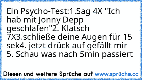 Ein Psycho-Test:
1.Sag 4X "Ich hab mit Jonny Depp geschlafen"
2. Klatsch 7X
3.schließe deine Augen für 15 sek
4. jetzt drück auf gefällt mir 
5. Schau was nach 5min passiert