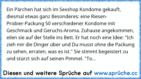 Ein Pärchen hat sich im Sexshop Kondome gekauft, diesmal etwas ganz Besonderes: eine Riesen- Probier-Packung 50 verschiedener Kondome mit Geschmack und Geruchs-Aroma. Zuhause angekommen, eilen sie auf der Stelle ins Bett. Er hat noch eine Idee: "Ich zieh mir die Dinger über und Du musst ohne die Packung zu sehen, erraten, was es ist." Sie stimmt begeistert zu und stürzt sich auf seinen Pimmel. "To...