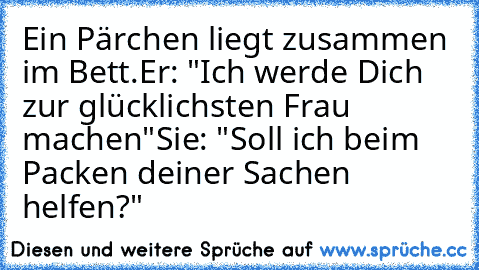 Ein Pärchen liegt zusammen im Bett.
Er: "Ich werde Dich zur glücklichsten Frau machen"
Sie: "Soll ich beim Packen deiner Sachen helfen?"