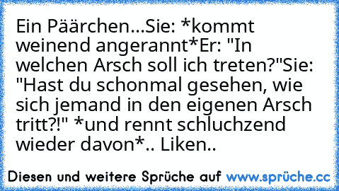 Ein Päärchen...
Sie: *kommt weinend angerannt*
Er: "In welchen Arsch soll ich treten?"
Sie: "Hast du schonmal gesehen, wie sich jemand in den eigenen Arsch tritt?!" *und rennt schluchzend wieder davon*
.. Liken..