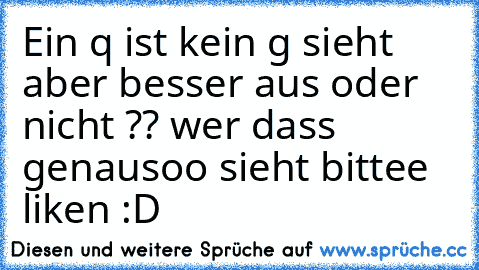 Ein q ist kein g sieht aber besser aus oder nicht ?? wer dass genausoo sieht bittee liken :D