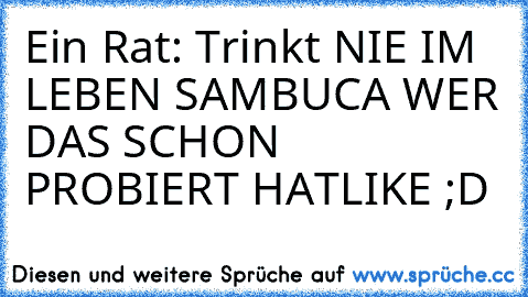 Ein Rat: Trinkt NIE IM LEBEN SAMBUCA 
WER DAS SCHON PROBIERT HAT
LIKE ;D