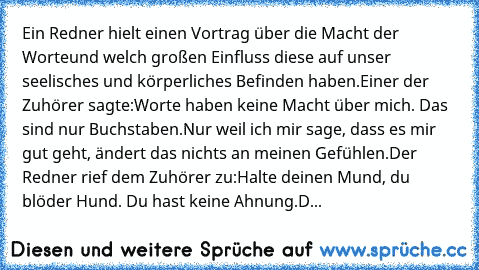 Ein Redner hielt einen Vortrag über die Macht der Worte
und welch großen Einfluss diese auf unser seelisches und körperliches Befinden haben.
Einer der Zuhörer sagte:
Worte haben keine Macht über mich. Das sind nur Buchstaben.
Nur weil ich mir sage, dass es mir gut geht, ändert das nichts an meinen Gefühlen.
Der Redner rief dem Zuhörer zu:
Halte deinen Mund, du blöder Hund. Du hast keine Ahnung...